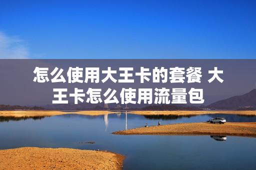 怎么使用大王卡的套餐 大王卡怎么使用流量包