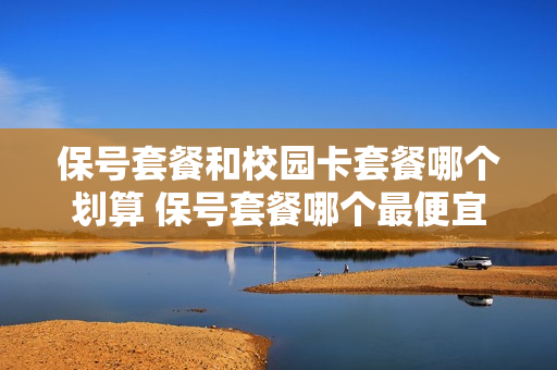 保号套餐和校园卡套餐哪个划算 保号套餐哪个最便宜