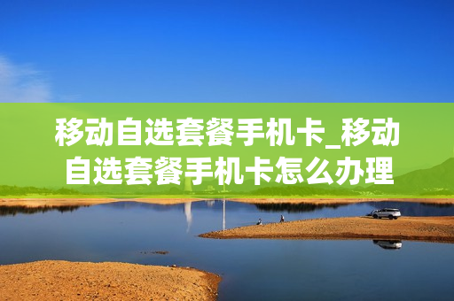 移动自选套餐手机卡_移动自选套餐手机卡怎么办理
