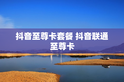 抖音至尊卡套餐 抖音联通至尊卡