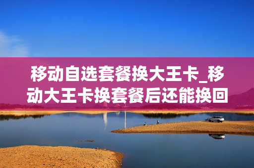 移动自选套餐换大王卡_移动大王卡换套餐后还能换回来吗