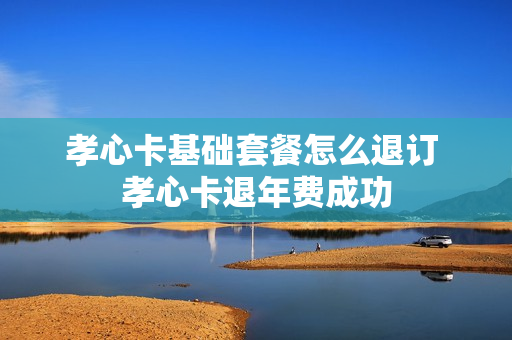 孝心卡基础套餐怎么退订 孝心卡退年费成功