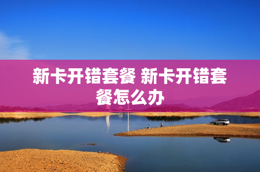 新卡开错套餐 新卡开错套餐怎么办