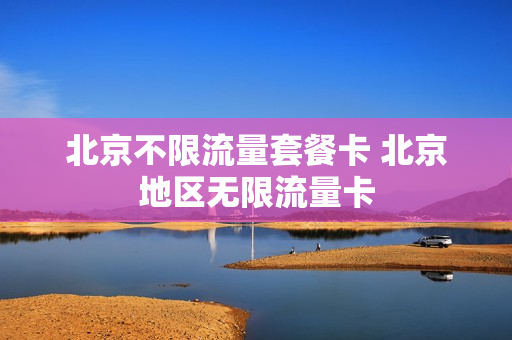 北京不限流量套餐卡 北京地区无限流量卡