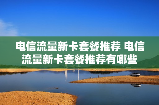 电信流量新卡套餐推荐 电信流量新卡套餐推荐有哪些