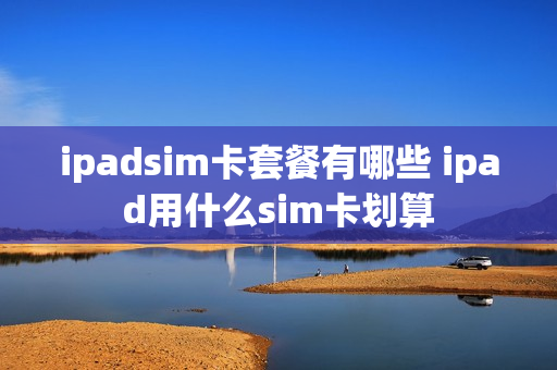 ipadsim卡套餐有哪些 ipad用什么sim卡划算