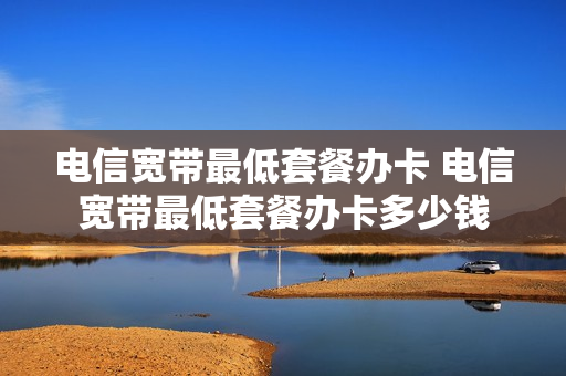 电信宽带最低套餐办卡 电信宽带最低套餐办卡多少钱