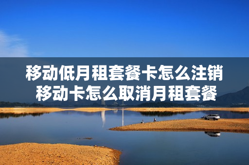 移动低月租套餐卡怎么注销 移动卡怎么取消月租套餐