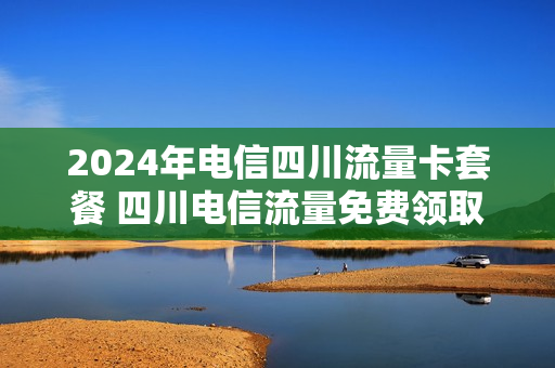 2024年电信四川流量卡套餐 四川电信流量免费领取2021