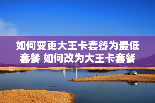 如何变更大王卡套餐为最低套餐 如何改为大王卡套餐