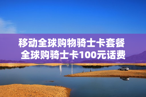 移动全球购物骑士卡套餐 全球购骑士卡100元话费