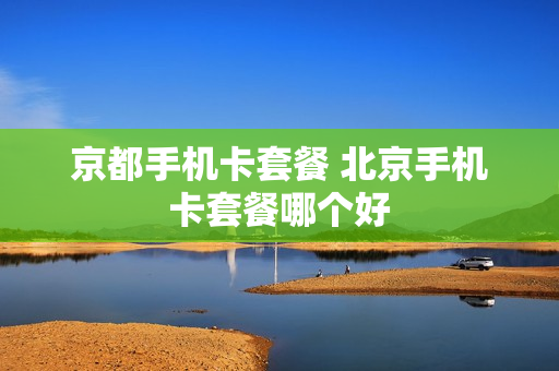 京都手机卡套餐 北京手机卡套餐哪个好