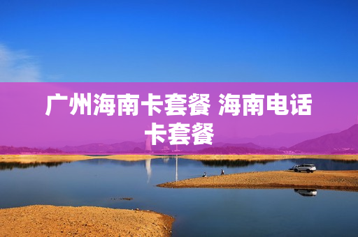 广州海南卡套餐 海南电话卡套餐