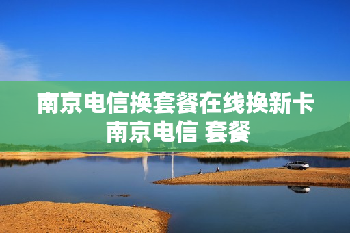南京电信换套餐在线换新卡 南京电信 套餐