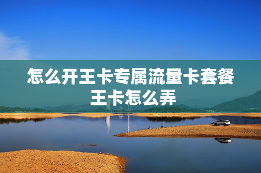 怎么开王卡专属流量卡套餐 王卡怎么弄