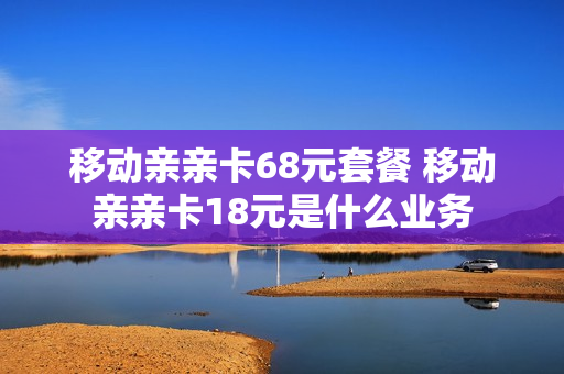 移动亲亲卡68元套餐 移动亲亲卡18元是什么业务