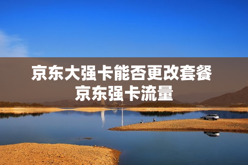 京东大强卡能否更改套餐 京东强卡流量