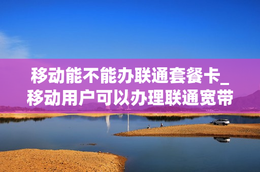 移动能不能办联通套餐卡_移动用户可以办理联通宽带吗