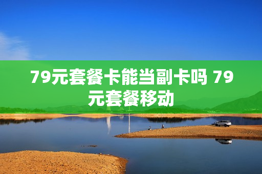 79元套餐卡能当副卡吗 79元套餐移动