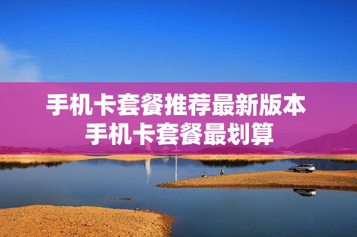 手机卡套餐推荐最新版本 手机卡套餐最划算