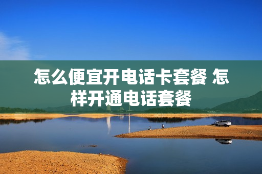怎么便宜开电话卡套餐 怎样开通电话套餐