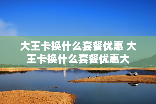 大王卡换什么套餐优惠 大王卡换什么套餐优惠大