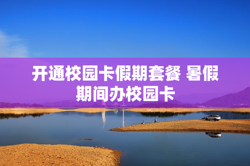 开通校园卡假期套餐 暑假期间办校园卡