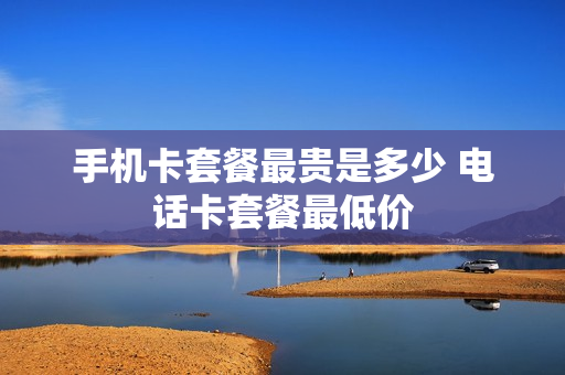 手机卡套餐最贵是多少 电话卡套餐最低价