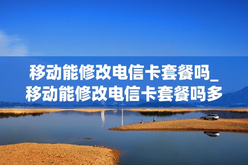 移动能修改电信卡套餐吗_移动能修改电信卡套餐吗多少钱