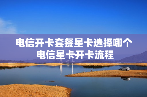 电信开卡套餐星卡选择哪个 电信星卡开卡流程