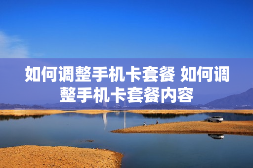 如何调整手机卡套餐 如何调整手机卡套餐内容