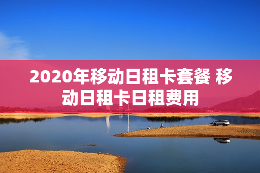 2020年移动日租卡套餐 移动日租卡日租费用