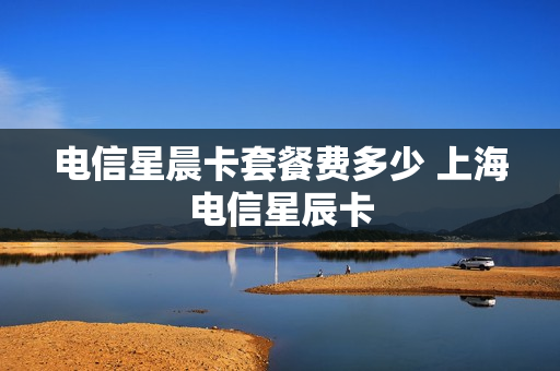 电信星晨卡套餐费多少 上海电信星辰卡