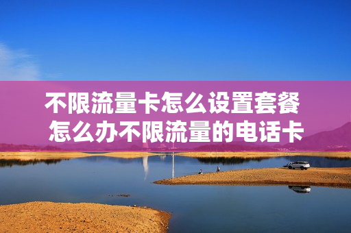 不限流量卡怎么设置套餐 怎么办不限流量的电话卡