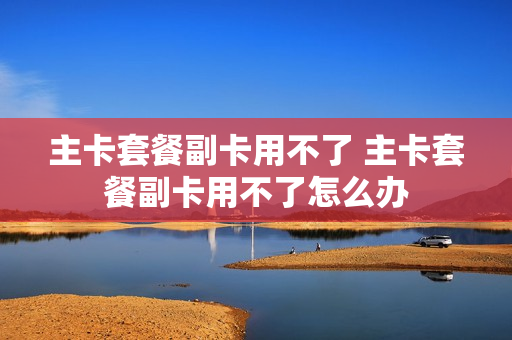 主卡套餐副卡用不了 主卡套餐副卡用不了怎么办
