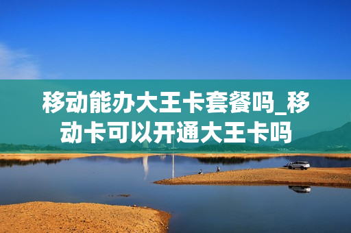 移动能办大王卡套餐吗_移动卡可以开通大王卡吗