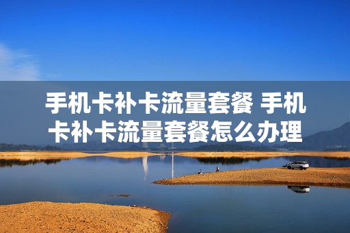 手机卡补卡流量套餐 手机卡补卡流量套餐怎么办理