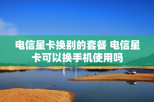 电信星卡换别的套餐 电信星卡可以换手机使用吗