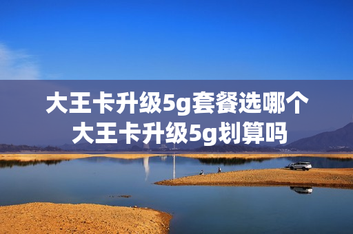 大王卡升级5g套餐选哪个 大王卡升级5g划算吗