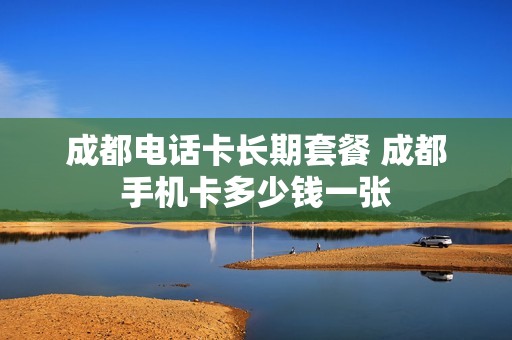 成都电话卡长期套餐 成都手机卡多少钱一张