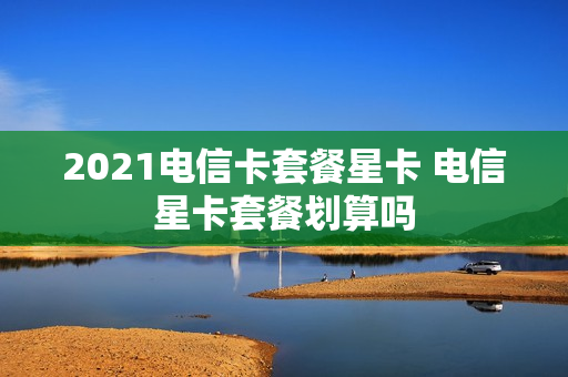 2021电信卡套餐星卡 电信星卡套餐划算吗