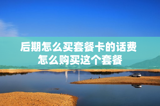 后期怎么买套餐卡的话费 怎么购买这个套餐