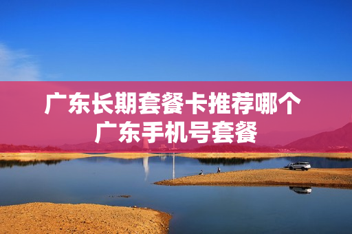 广东长期套餐卡推荐哪个 广东手机号套餐