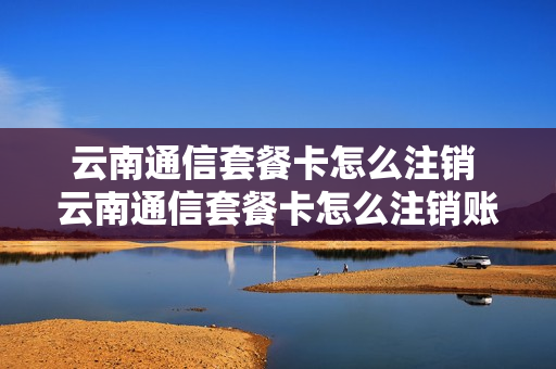 云南通信套餐卡怎么注销 云南通信套餐卡怎么注销账号