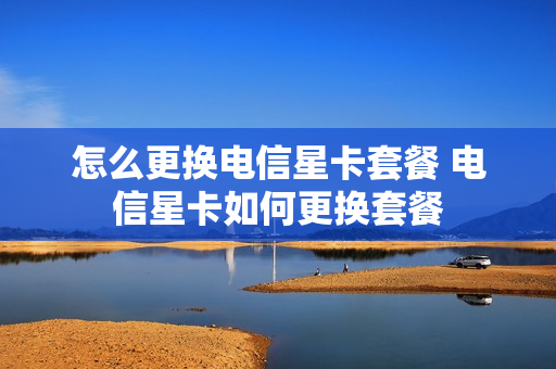 怎么更换电信星卡套餐 电信星卡如何更换套餐