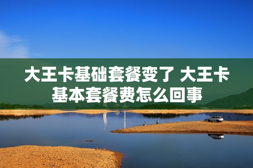 大王卡基础套餐变了 大王卡基本套餐费怎么回事