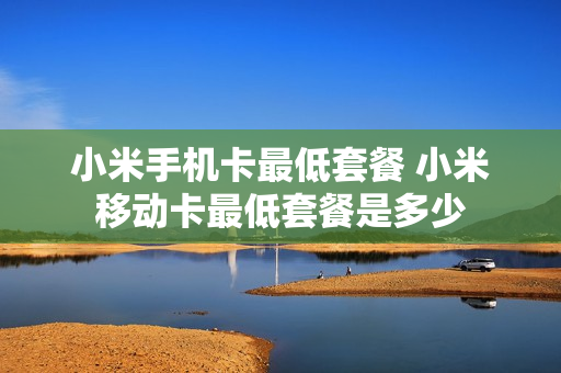 小米手机卡最低套餐 小米移动卡最低套餐是多少
