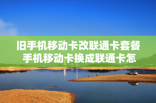旧手机移动卡改联通卡套餐 手机移动卡换成联通卡怎样调整