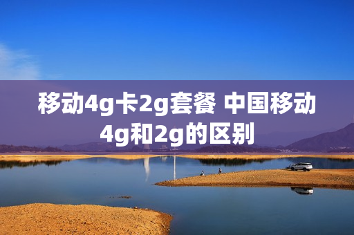 移动4g卡2g套餐 中国移动4g和2g的区别