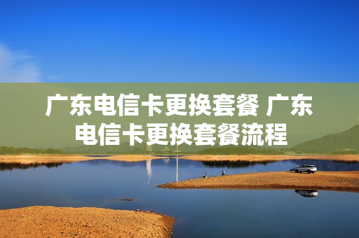 广东电信卡更换套餐 广东电信卡更换套餐流程